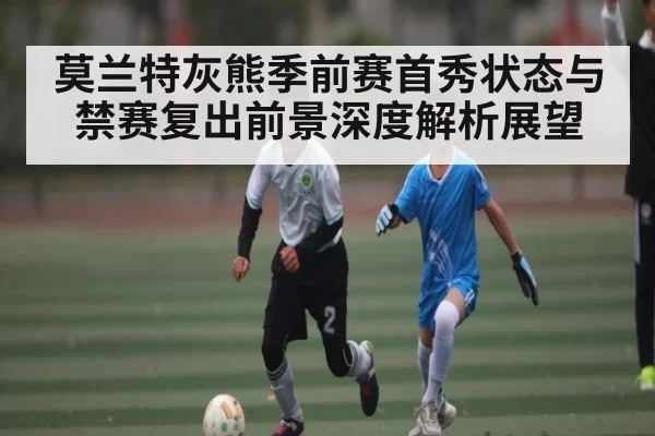 莫兰特灰熊季前赛首秀状态与禁赛复出前景深度解析展望